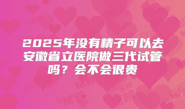 2025年没有精子可以去安徽省立医院做三代试管吗？会不会很贵