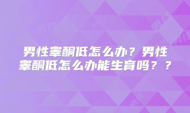 男性睾酮低怎么办？男性睾酮低怎么办能生育吗？？