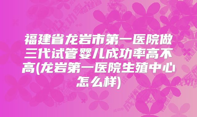 福建省龙岩市第一医院做三代试管婴儿成功率高不高(龙岩第一医院生殖中心怎么样)