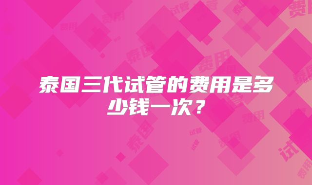 泰国三代试管的费用是多少钱一次？