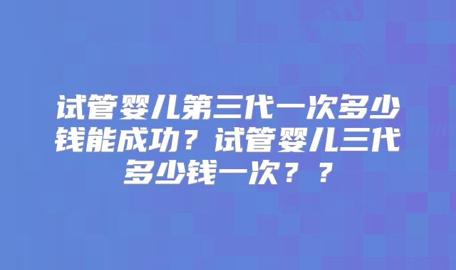 试管婴儿第三代一次多少钱能成功？试管婴儿三代多少钱一次？？