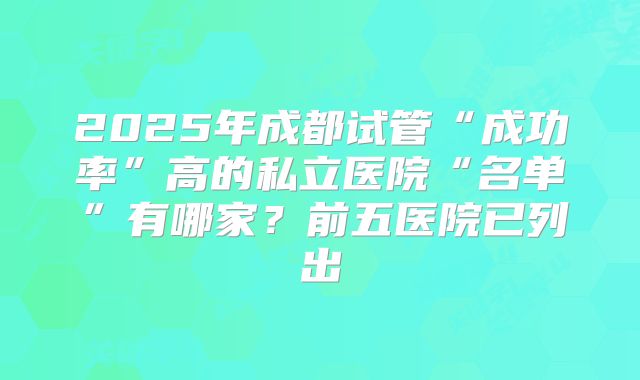 2025年成都试管“成功率”高的私立医院“名单”有哪家？前五医院已列出
