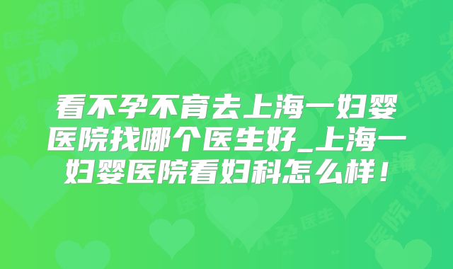 看不孕不育去上海一妇婴医院找哪个医生好_上海一妇婴医院看妇科怎么样！
