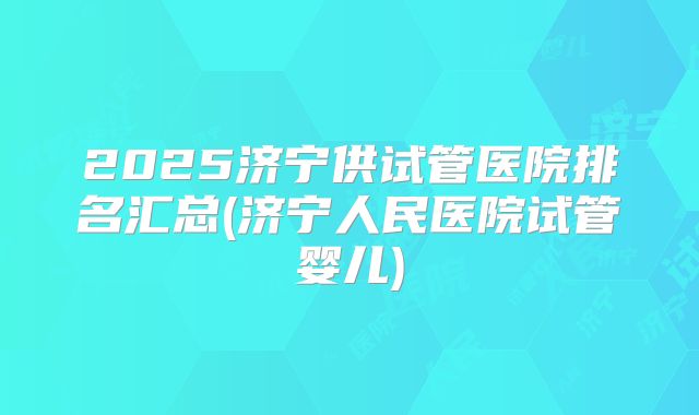 2025济宁供试管医院排名汇总(济宁人民医院试管婴儿)
