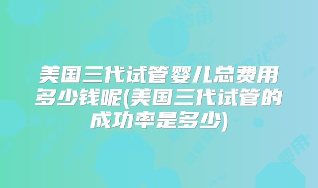 美国三代试管婴儿总费用多少钱呢(美国三代试管的成功率是多少)