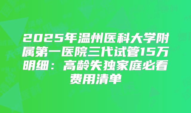 2025年温州医科大学附属第一医院三代试管15万明细：高龄失独家庭必看费用清单