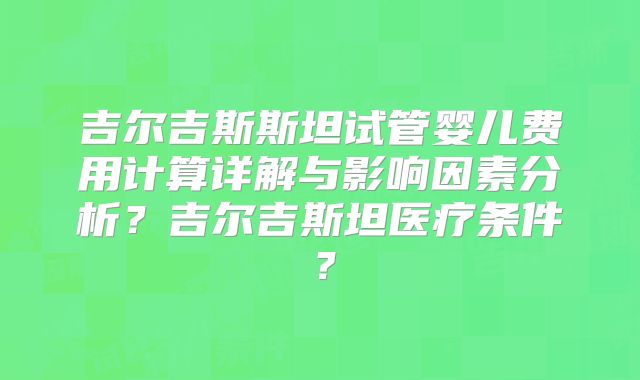 吉尔吉斯斯坦试管婴儿费用计算详解与影响因素分析?吉尔吉斯坦医疗条件?