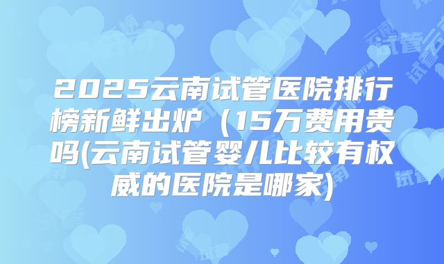 2025云南试管医院排行榜新鲜出炉(15万费用贵吗(云南试管婴儿比较有权威的医院是哪家)