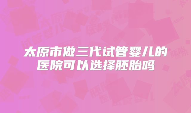 太原市做三代试管婴儿的医院可以选择胚胎吗