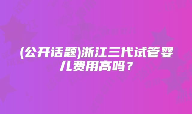 (公开话题)浙江三代试管婴儿费用高吗？
