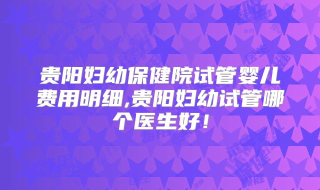 贵阳妇幼保健院试管婴儿费用明细,贵阳妇幼试管哪个医生好！