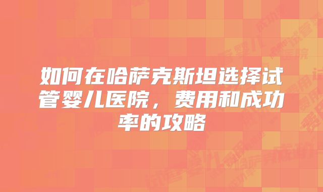 如何在哈萨克斯坦选择试管婴儿医院，费用和成功率的攻略