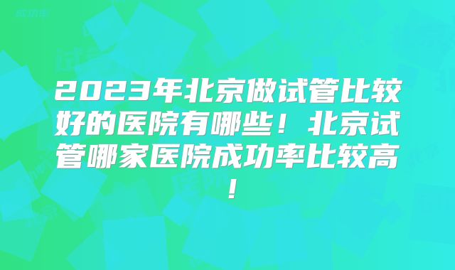 2023年北京做试管比较好的医院有哪些！北京试管哪家医院成功率比较高！