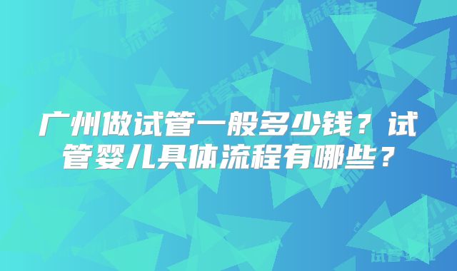 广州做试管一般多少钱?试管婴儿具体流程有哪些?
