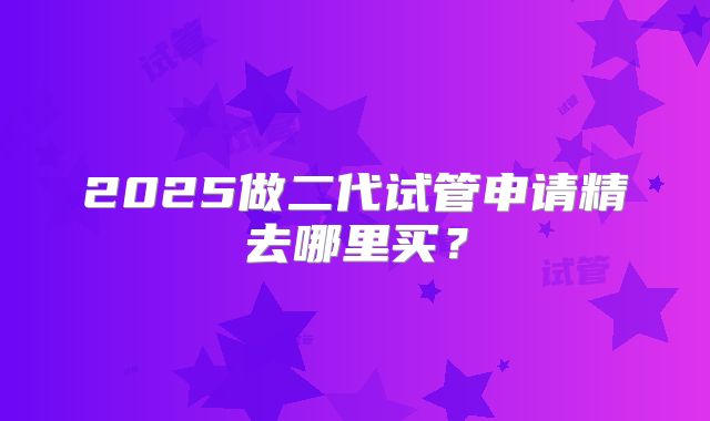 2025做二代试管申请精去哪里买？