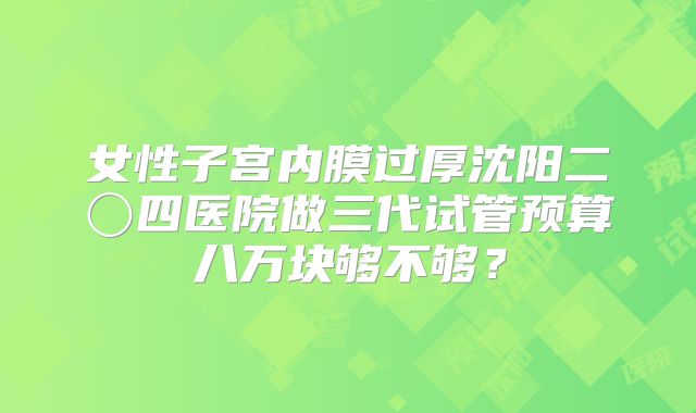 女性子宫内膜过厚沈阳二〇四医院做三代试管预算八万块够不够？