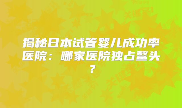 揭秘日本试管婴儿成功率医院:哪家医院独占鳌头?
