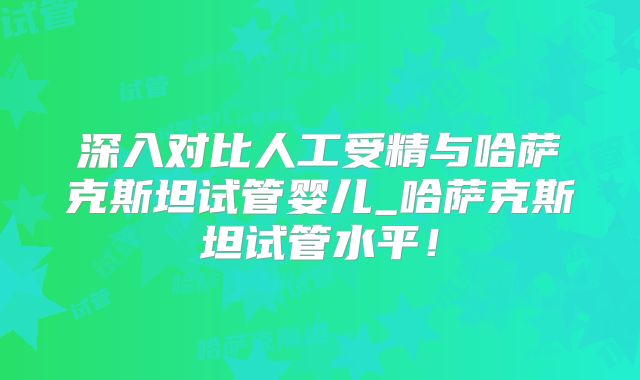 深入对比人工受精与哈萨克斯坦试管婴儿_哈萨克斯坦试管水平！