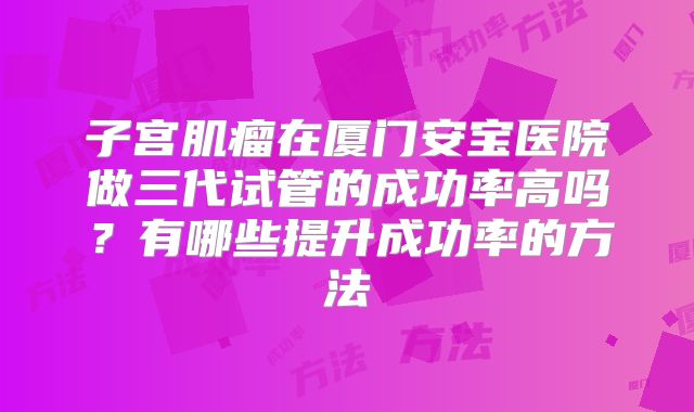 子宫肌瘤在厦门安宝医院做三代试管的成功率高吗?有哪些提升成功率的方法