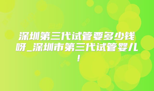 深圳第三代试管要多少钱呀_深圳市第三代试管婴儿!