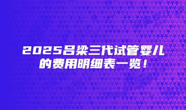 2025吕梁三代试管婴儿的费用明细表一览!