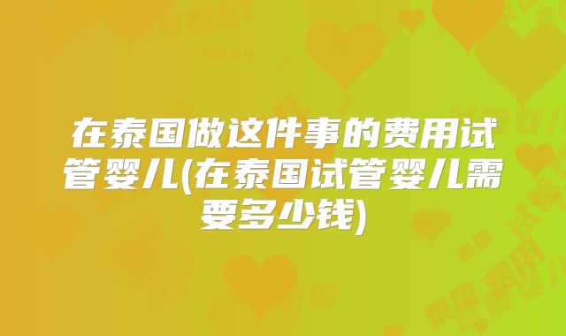 在泰国做这件事的费用试管婴儿(在泰国试管婴儿需要多少钱)