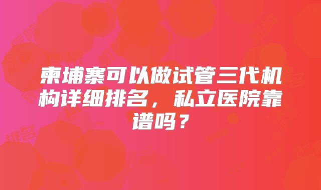柬埔寨可以做试管三代机构详细排名，私立医院靠谱吗？