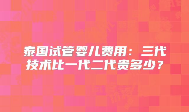 泰国试管婴儿费用：三代技术比一代二代贵多少？