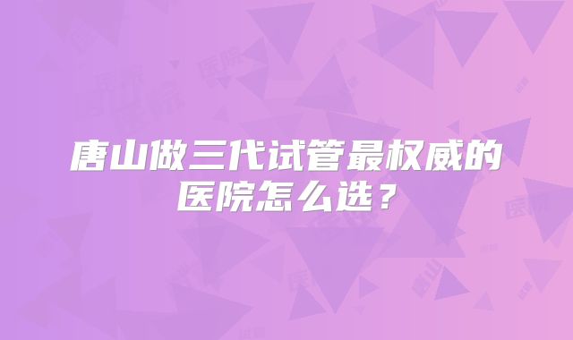 唐山做三代试管最权威的医院怎么选?