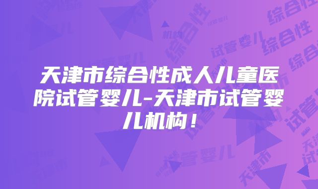 天津市综合性成人儿童医院试管婴儿-天津市试管婴儿机构!