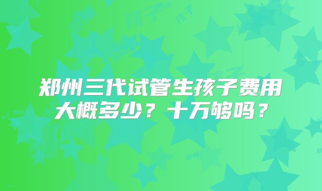 郑州三代试管生孩子费用大概多少?十万够吗?