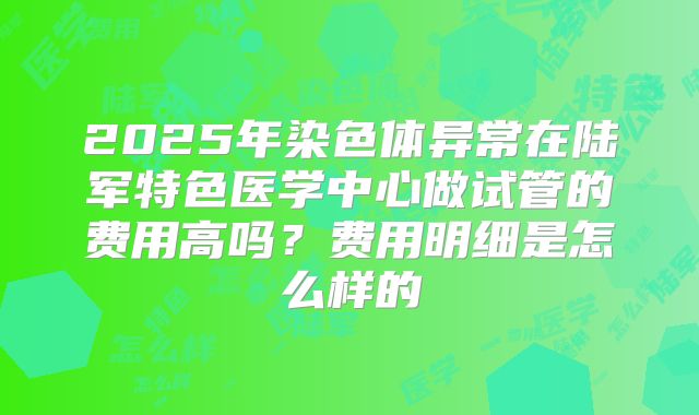 2025年染色体异常在陆军特色医学中心做试管的费用高吗?费用明细是怎么样的