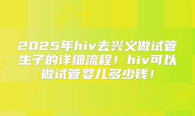 2025年hiv去兴义做试管生子的详细流程！hiv可以做试管婴儿多少钱！
