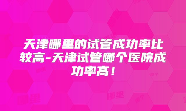 天津哪里的试管成功率比较高-天津试管哪个医院成功率高！