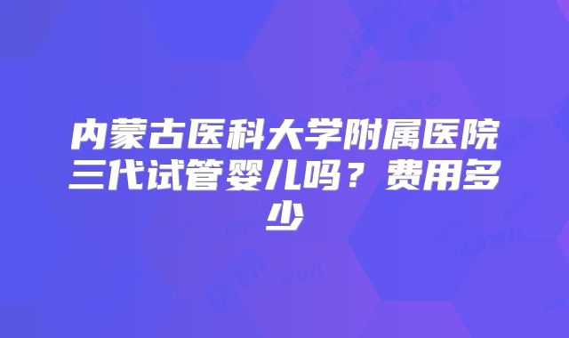 内蒙古医科大学附属医院三代试管婴儿吗？费用多少