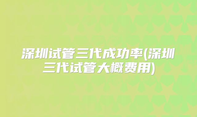 深圳试管三代成功率(深圳三代试管大概费用)