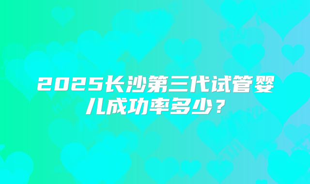 2025长沙第三代试管婴儿成功率多少？