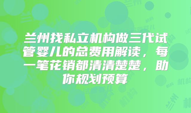 兰州找私立机构做三代试管婴儿的总费用解读，每一笔花销都清清楚楚，助你规划预算