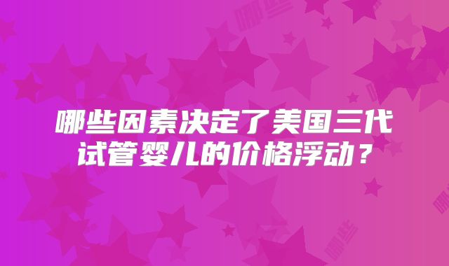 哪些因素决定了美国三代试管婴儿的价格浮动?
