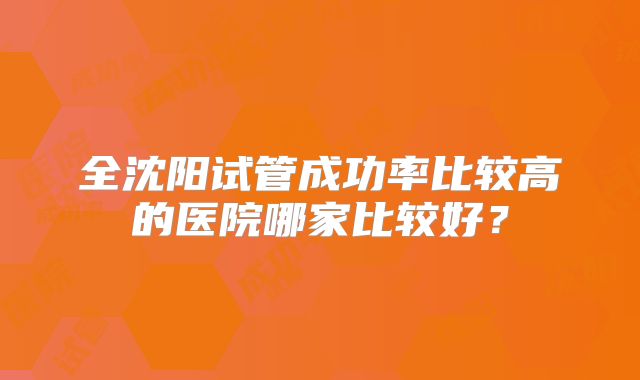 全沈阳试管成功率比较高的医院哪家比较好？