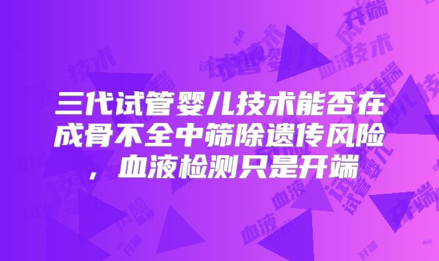 三代试管婴儿技术能否在成骨不全中筛除遗传风险，血液检测只是开端