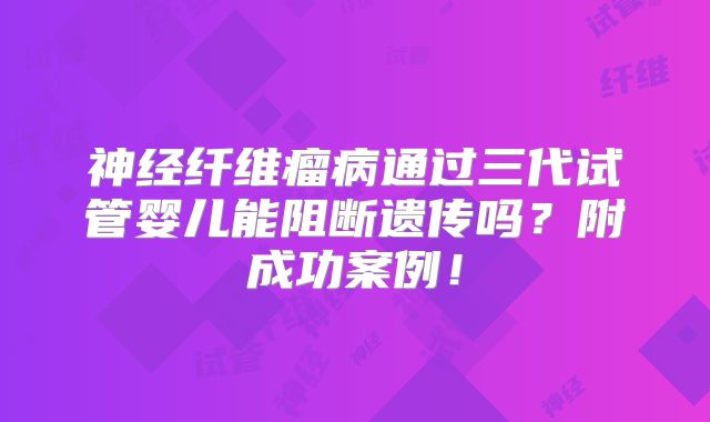 神经纤维瘤病通过三代试管婴儿能阻断遗传吗？附成功案例！