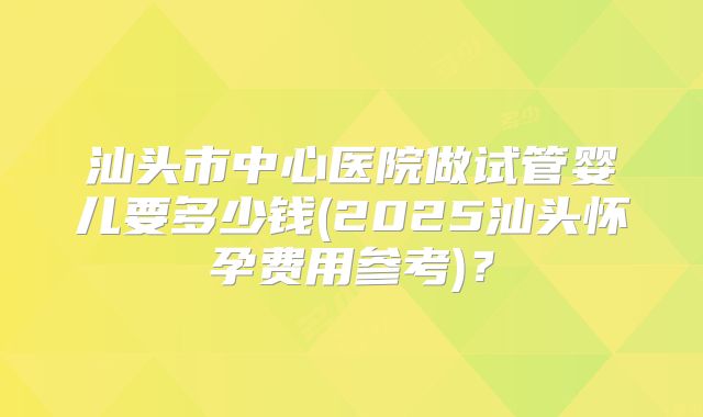 汕头市中心医院做试管婴儿要多少钱(2025汕头怀孕费用参考)？
