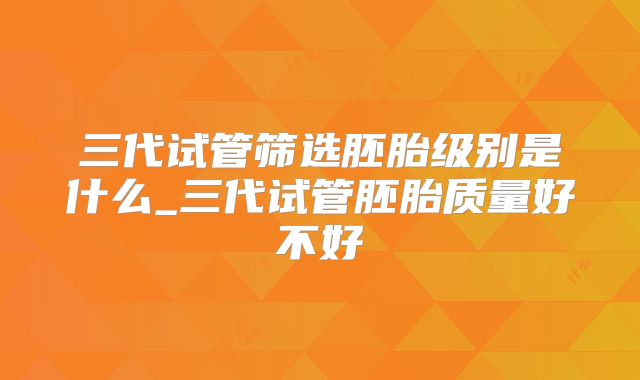 三代试管筛选胚胎级别是什么_三代试管胚胎质量好不好