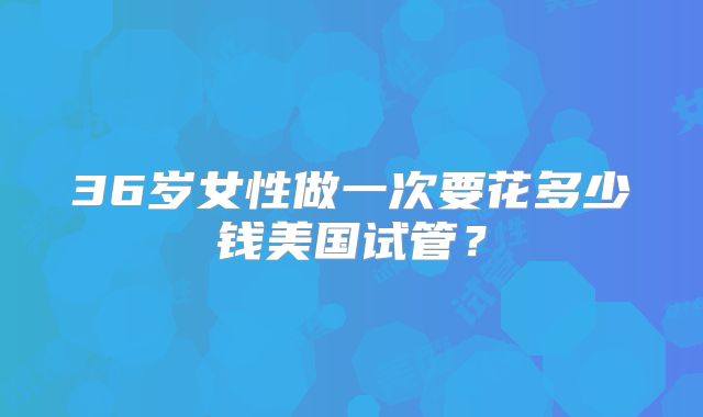 36岁女性做一次要花多少钱美国试管？