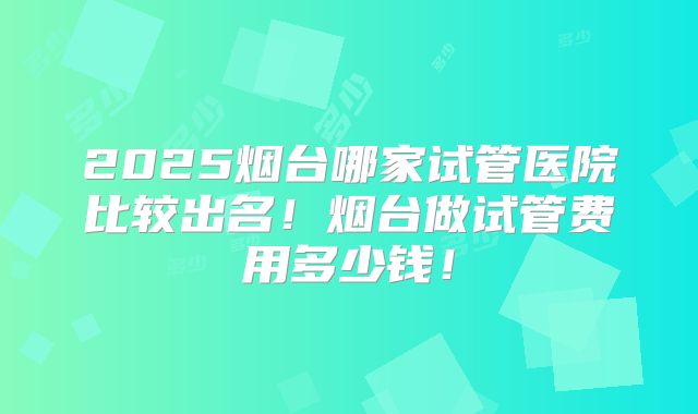 2025烟台哪家试管医院比较出名!烟台做试管费用多少钱!