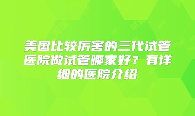 美国比较厉害的三代试管医院做试管哪家好?有详细的医院介绍