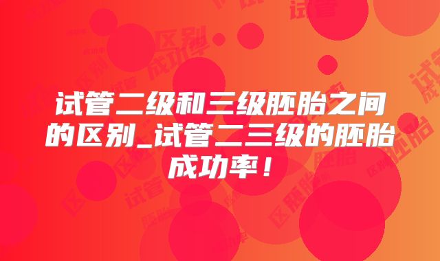 试管二级和三级胚胎之间的区别_试管二三级的胚胎成功率!