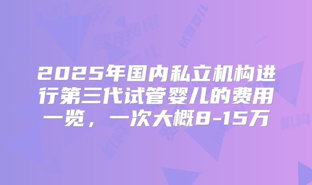 2025年国内私立机构进行第三代试管婴儿的费用一览,一次大概8-15万