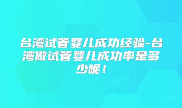 台湾试管婴儿成功经验-台湾做试管婴儿成功率是多少呢！